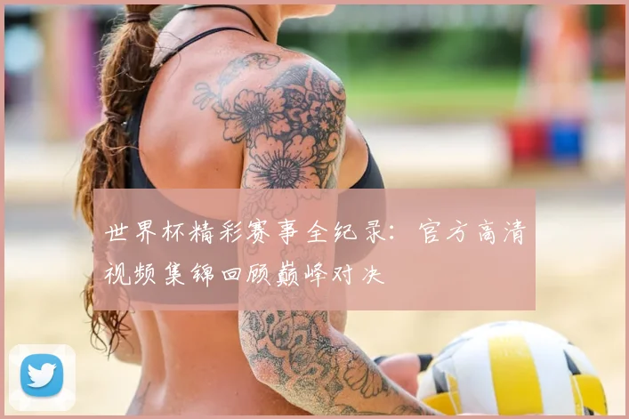世界杯精彩赛事全纪录：官方高清视频集锦回顾巅峰对决