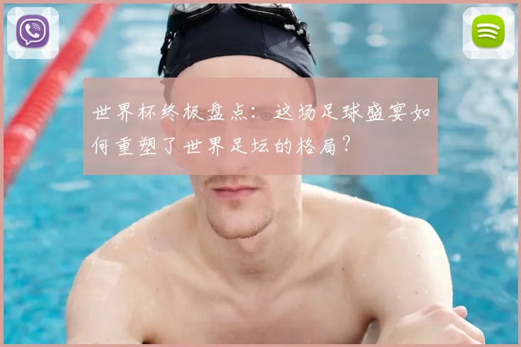 世界杯终极盘点：这场足球盛宴如何重塑了世界足坛的格局？