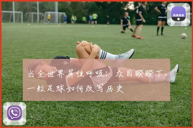 当全世界屏住呼吸:众目睽睽下,一粒足球如何改写历史