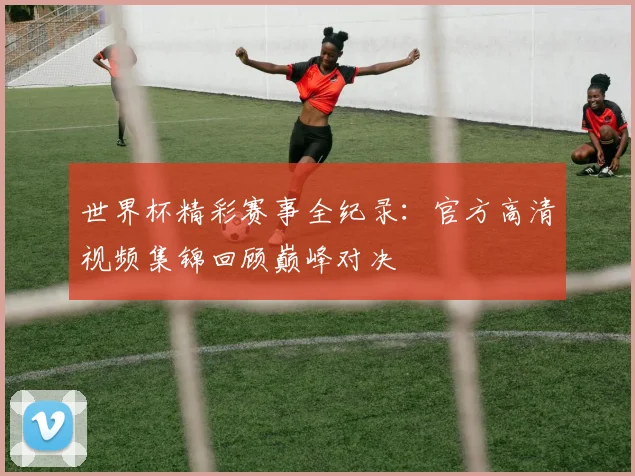 世界杯精彩赛事全纪录：官方高清视频集锦回顾巅峰对决