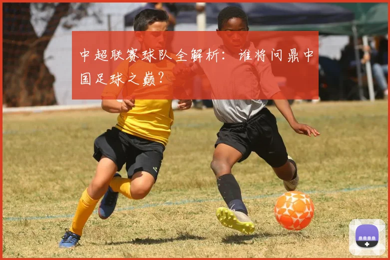 中超联赛球队全解析:谁将问鼎中国足球之巅?