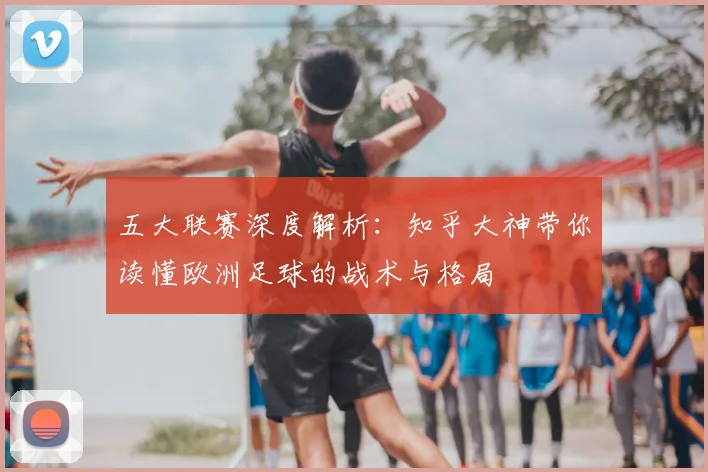 五大联赛深度解析:知乎大神带你读懂欧洲足球的战术与格局
